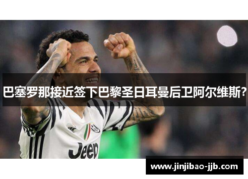 巴塞罗那接近签下巴黎圣日耳曼后卫阿尔维斯？